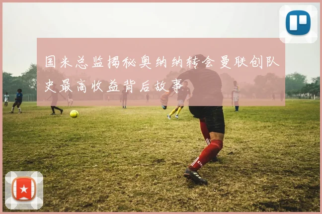 国米总监揭秘奥纳纳转会曼联创队史最高收益背后故事