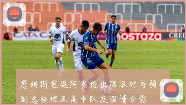 詹姆斯重返阿克伦出席派对与骑士副总经理及高中队友温情合影