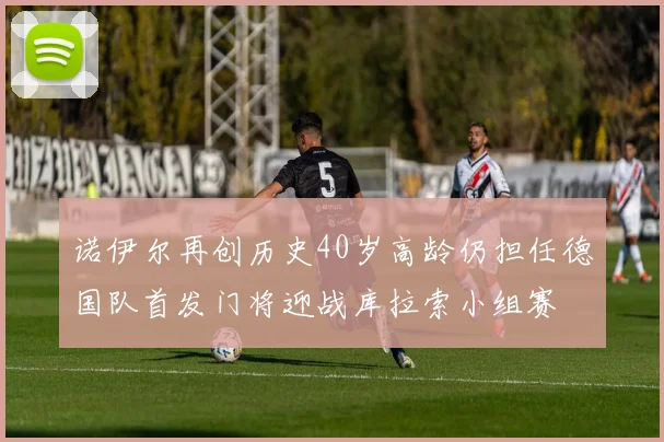 诺伊尔再创历史40岁高龄仍担任德国队首发门将迎战库拉索小组赛