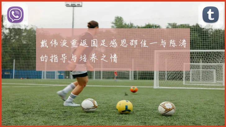 戴伟浚重返国足感恩邵佳一与陈涛的指导与培养之情
