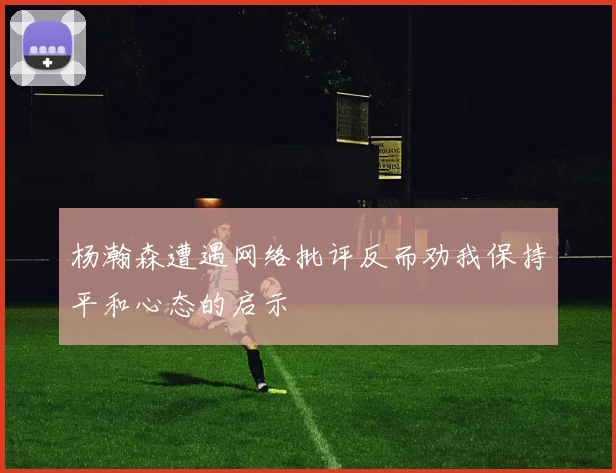 杨瀚森遭遇网络批评反而劝我保持平和心态的启示