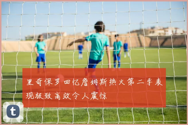 里奇保罗回忆詹姆斯热火第二季表现极致高效令人震惊