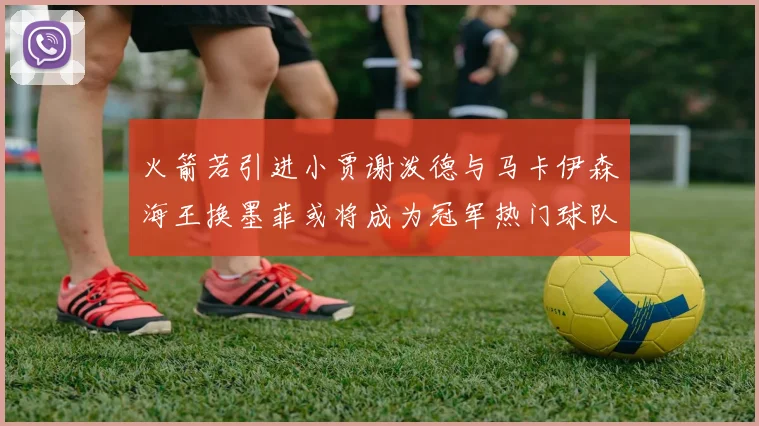 火箭若引进小贾谢泼德与马卡伊森海王换墨菲或将成为冠军热门球队