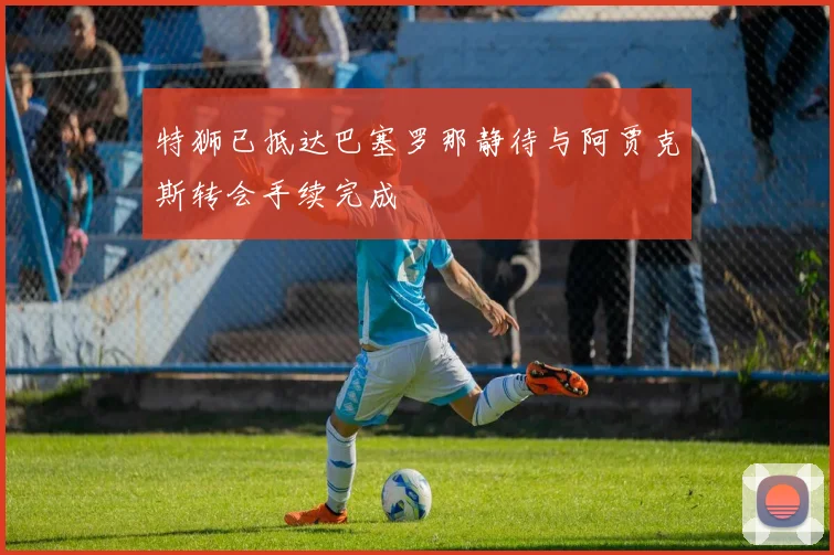 特狮已抵达巴塞罗那静待与阿贾克斯转会手续完成