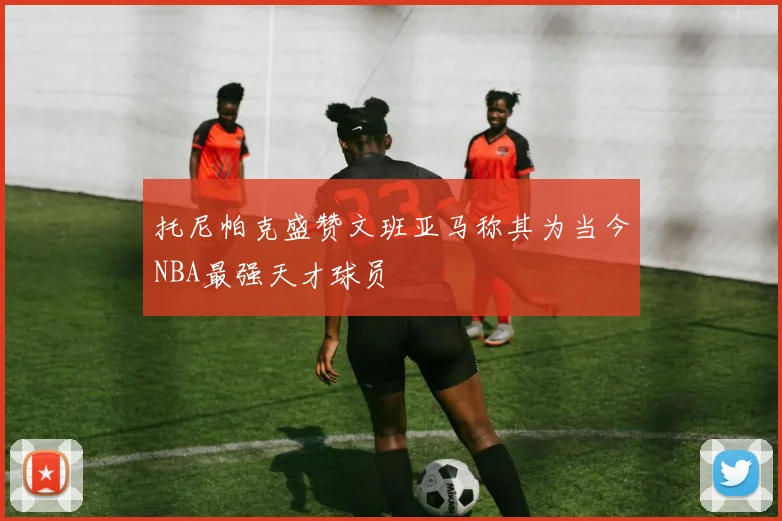 托尼帕克盛赞文班亚马称其为当今NBA最强天才球员