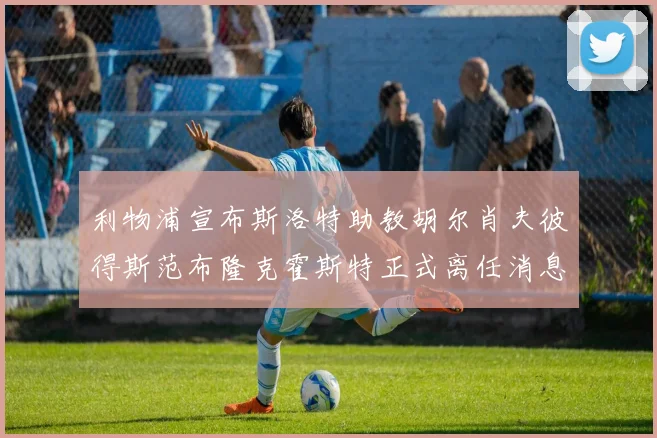 利物浦宣布斯洛特助教胡尔肖夫彼得斯范布隆克霍斯特正式离任消息