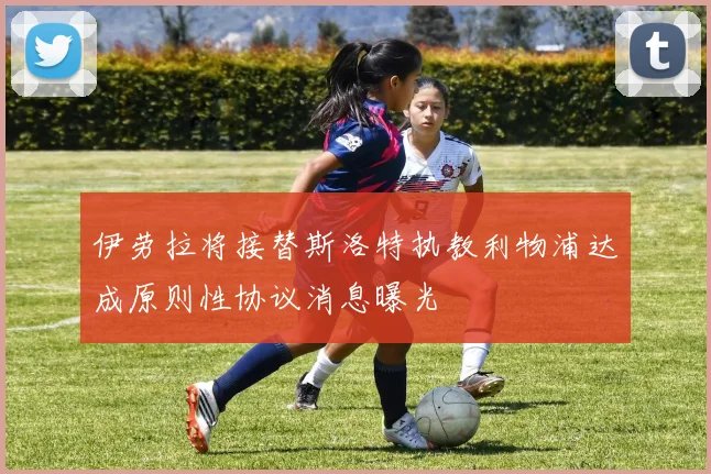 伊劳拉将接替斯洛特执教利物浦达成原则性协议消息曝光