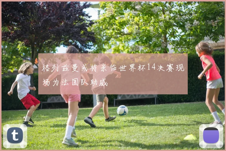 格列兹曼或将亲临世界杯14决赛现场为法国队助威